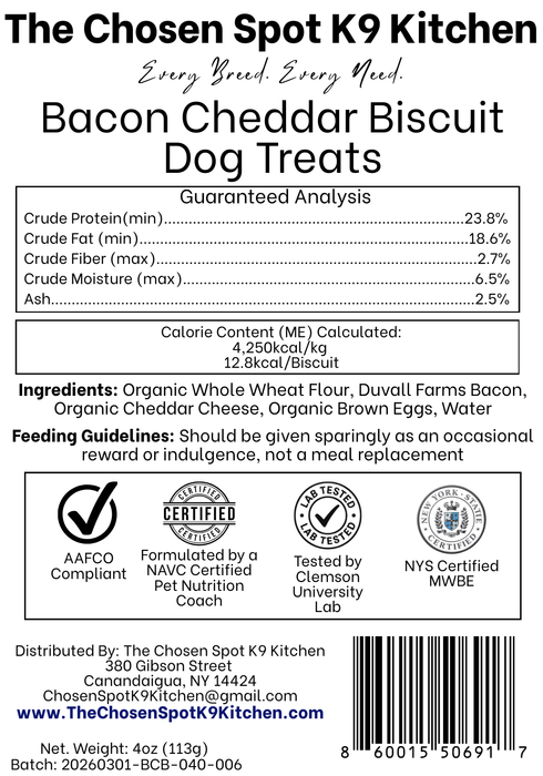 Guaranteed Analysis, Ingredients and Calorie Content (ME) Calculated of Bacon Cheddar Biscuit Dog Treats Handmade Organic Dog Treats from The Chosen Spot K9 Kitchen in Canandaigua, NY. Along with AAFCO Compliance, NAVC Pet Nutrition Coach Ceertification, Third-party (Clemon University) Lab Tested, and NYS Certified MWBE. Distributed By: The Chosen Spot K9 Kitchen
380 Gibsson Street
Cananadaigua, NY 14424
ChosenSpotK9Kitchen@gmail.com
www.TheChosenSpotK9Kitchen.com
Net Weight: 4oz (113g)
Batch & UPC Barcode
