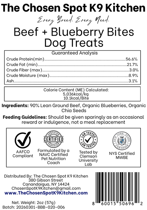 Guaranteed Analysis, Ingredients and Calorie Content (ME) Calculated of Beef + Blueberry Bites Dog Treats Handmade Organic Dog Treats from The Chosen Spot K9 Kitchen in Canandaigua, NY. Along with AAFCO Compliance, NAVC Pet Nutrition Coach Ceertification, Third-party (Clemon University) Lab Tested, and NYS Certified MWBE. Distributed By: The Chosen Spot K9 Kitchen
380 Gibsson Street
Cananadaigua, NY 14424
ChosenSpotK9Kitchen@gmail.com
www.TheChosenSpotK9Kitchen.com
Net Weight: 2oz (57g)
Batch & UPC Barcode