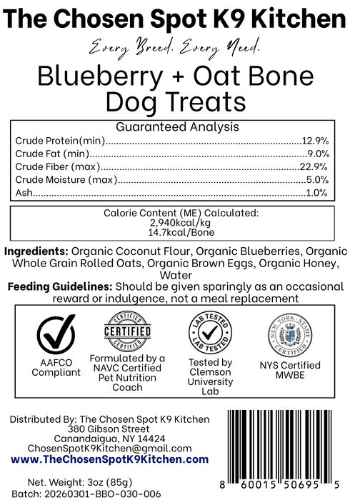 Guaranteed Analysis, Ingredients and Calorie Content (ME) Calculated of Blueberry + Oat Bone  Dog Treats Handmade Organic Dog Treats from The Chosen Spot K9 Kitchen in Canandaigua, NY. Along with AAFCO Compliance, NAVC Pet Nutrition Coach Ceertification, Third-party (Clemon University) Lab Tested, and NYS Certified MWBE. Distributed By: The Chosen Spot K9 Kitchen
380 Gibsson Street
Cananadaigua, NY 14424
ChosenSpotK9Kitchen@gmail.com
www.TheChosenSpotK9Kitchen.com
Net Weight: 3oz (85g)
Batch & UPC Barcode