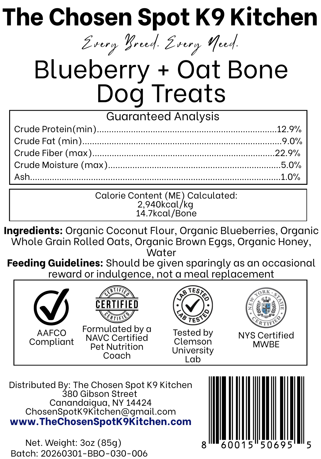 Guaranteed Analysis, Ingredients and Calorie Content (ME) Calculated of Blueberry + Oat Bone  Dog Treats Handmade Organic Dog Treats from The Chosen Spot K9 Kitchen in Canandaigua, NY. Along with AAFCO Compliance, NAVC Pet Nutrition Coach Ceertification, Third-party (Clemon University) Lab Tested, and NYS Certified MWBE. Distributed By: The Chosen Spot K9 Kitchen
380 Gibsson Street
Cananadaigua, NY 14424
ChosenSpotK9Kitchen@gmail.com
www.TheChosenSpotK9Kitchen.com
Net Weight: 3oz (85g)
Batch & UPC Barcode