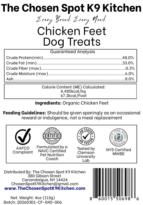 Guaranteed Analysis, Ingredients and Calorie Content (ME) Calculated of Chicken Feet Dog Treats Handmade Organic Dog Treats from The Chosen Spot K9 Kitchen in Canandaigua, NY. Along with AAFCO Compliance, NAVC Pet Nutrition Coach Ceertification, Third-party (Clemon University) Lab Tested, and NYS Certified MWBE. Distributed By: The Chosen Spot K9 Kitchen
380 Gibsson Street
Cananadaigua, NY 14424
ChosenSpotK9Kitchen@gmail.com
www.TheChosenSpotK9Kitchen.com
Net Weight: 4oz (113g)
Batch & UPC Barcode