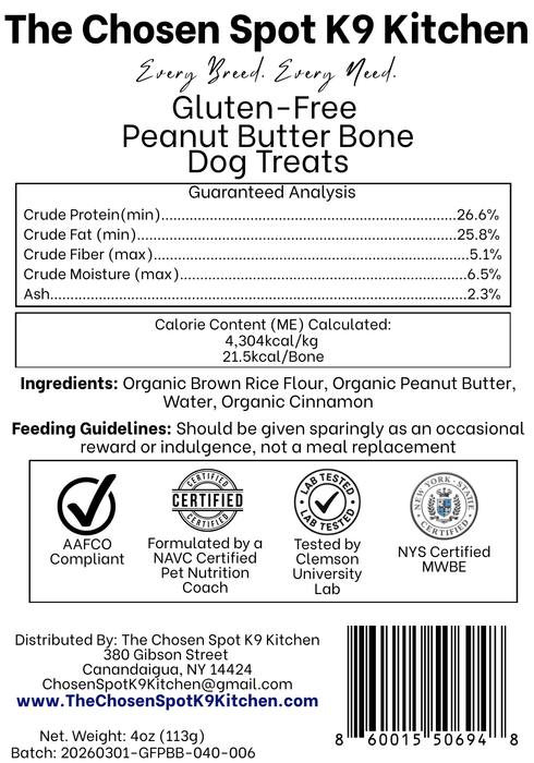 Guaranteed Analysis, Ingredients and Calorie Content (ME) Calculated of Gluten-Free PB Bones Dog Treats Handmade Organic Dog Treats from The Chosen Spot K9 Kitchen in Canandaigua, NY. Along with AAFCO Compliance, NAVC Pet Nutrition Coach Ceertification, Third-party (Clemon University) Lab Tested, and NYS Certified MWBE. Distributed By: The Chosen Spot K9 Kitchen
380 Gibsson Street
Cananadaigua, NY 14424
ChosenSpotK9Kitchen@gmail.com
www.TheChosenSpotK9Kitchen.com
Net Weight: 4oz (113g)
Batch & UPC Barcode