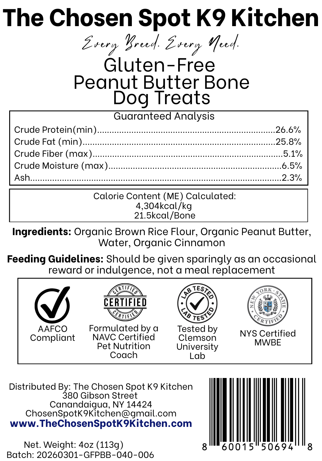 Guaranteed Analysis, Ingredients and Calorie Content (ME) Calculated of Gluten-Free PB Bones Dog Treats Handmade Organic Dog Treats from The Chosen Spot K9 Kitchen in Canandaigua, NY. Along with AAFCO Compliance, NAVC Pet Nutrition Coach Ceertification, Third-party (Clemon University) Lab Tested, and NYS Certified MWBE. Distributed By: The Chosen Spot K9 Kitchen
380 Gibsson Street
Cananadaigua, NY 14424
ChosenSpotK9Kitchen@gmail.com
www.TheChosenSpotK9Kitchen.com
Net Weight: 4oz (113g)
Batch & UPC Barcode