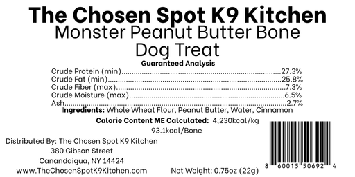 Guaranteed Analysis, Ingredients and Calorie Content (ME) Calculated of the MONSTER PB Bone Dog Treat Handmade Organic Dog Treat from The Chosen Spot K9 Kitchen in Canandaigua, NY. Along with AAFCO Compliance, NAVC Pet Nutrition Coach Ceertification, Third-party (Clemon University) Lab Tested, and NYS Certified MWBE. Distributed By: The Chosen Spot K9 Kitchen
380 Gibsson Street
Cananadaigua, NY 14424
ChosenSpotK9Kitchen@gmail.com
www.TheChosenSpotK9Kitchen.com
Net Weight: 0.75oz (22g)
Batch & UPC Barcode