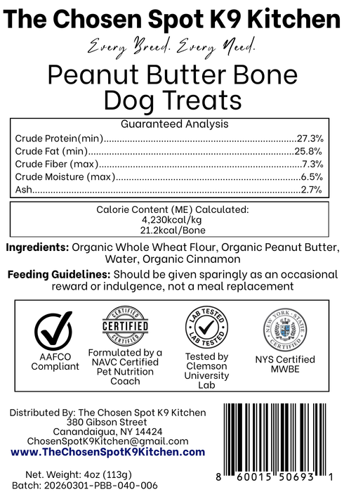 Guaranteed Analysis, Ingredients and Calorie Content (ME) Calculated of Peanut Butter Bone Dog Treats Handmade Organic Dog Treats from The Chosen Spot K9 Kitchen in Canandaigua, NY. Along with AAFCO Compliance, NAVC Pet Nutrition Coach Ceertification, Third-party (Clemon University) Lab Tested, and NYS Certified MWBE. Distributed By: The Chosen Spot K9 Kitchen
380 Gibsson Street
Cananadaigua, NY 14424
ChosenSpotK9Kitchen@gmail.com
www.TheChosenSpotK9Kitchen.com
Net Weight: 4oz (113g)
Batch & UPC Barcode